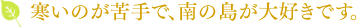 寒いのが苦手で、南の島が大好きです。